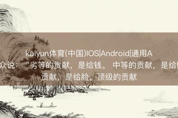 kaiyun体育(中国)IOS|Android|通用APP下载 国粹民众说： “劣等的贡献，是给钱。 中等的贡献，是给脸。顶级的贡献