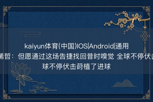 kaiyun体育(中国)IOS|Android|通用APP下载 张稀哲：但愿通过这场告捷找回昔时嗅觉 全球不停伏击莳植了进球