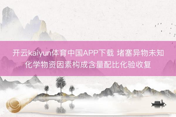 开云kaiyun体育中国APP下载 堵塞异物未知化学物资因素构成含量配比化验收复