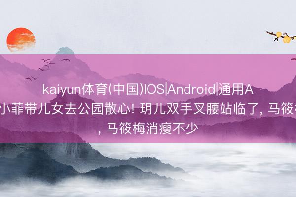 kaiyun体育(中国)IOS|Android|通用APP下载 汪小菲带儿女去公园散心! 玥儿双手叉腰站临了， 马筱梅消瘦不少