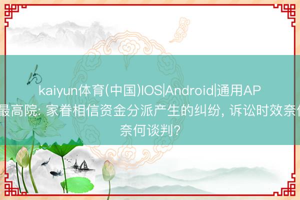 kaiyun体育(中国)IOS|Android|通用APP下载 最高院: 家眷相信资金分派产生的纠纷， 诉讼时效奈何谈判?