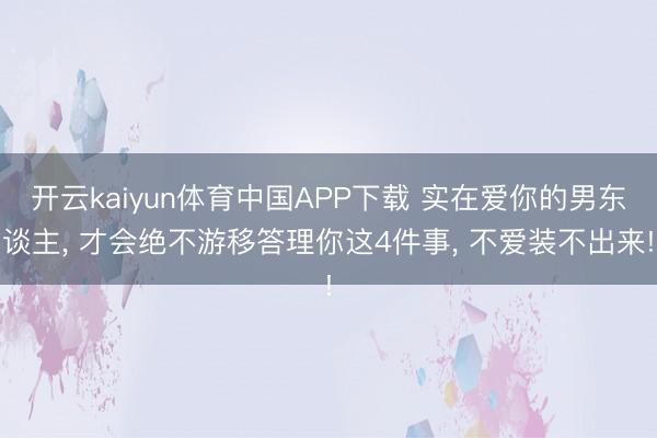 开云kaiyun体育中国APP下载 实在爱你的男东谈主， 才会绝不游移答理你这4件事， 不爱装不出来!