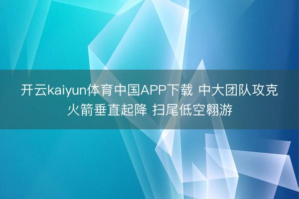 开云kaiyun体育中国APP下载 中大团队攻克火箭垂直起降 扫尾低空翱游