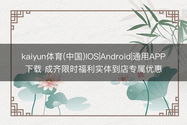 kaiyun体育(中国)IOS|Android|通用APP下载 成齐限时福利实体到店专属优惠
