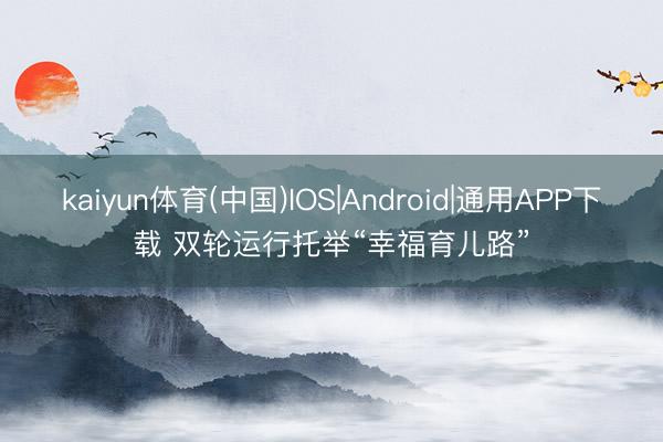kaiyun体育(中国)IOS|Android|通用APP下载 双轮运行托举“幸福育儿路”
