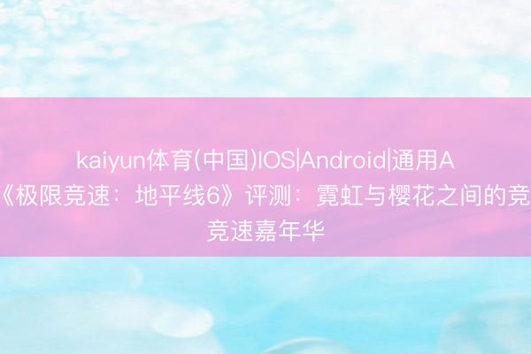 kaiyun体育(中国)IOS|Android|通用APP下载 《极限竞速：地平线6》评测：霓虹与樱花之间的竞速嘉年华