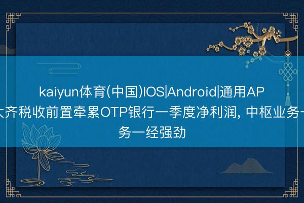 kaiyun体育(中国)IOS|Android|通用APP下载 大齐税收前置牵累OTP银行一季度净利润， 中枢业务一经强劲