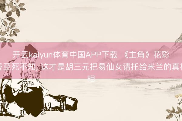 开云kaiyun体育中国APP下载 《主角》花彩香至死不知， 这才是胡三元把易仙女请托给米兰的真相