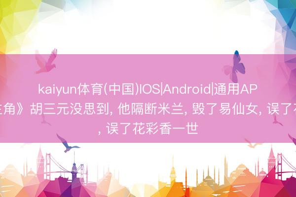 kaiyun体育(中国)IOS|Android|通用APP下载 《主角》胡三元没思到， 他隔断米兰， 毁了易仙女， 误了花彩香一世
