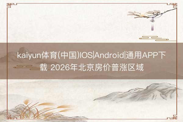 kaiyun体育(中国)IOS|Android|通用APP下载 2026年北京房价普涨区域