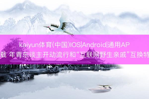 kaiyun体育(中国)IOS|Android|通用APP下载 年青东谈主开动流行和“互联网野生亲戚”互换特产？