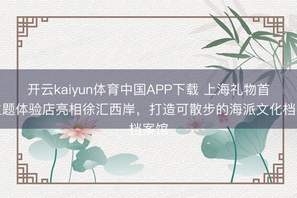 开云kaiyun体育中国APP下载 上海礼物首家主题体验店亮相徐汇西岸，打造可散步的海派文化档案馆
