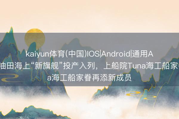 kaiyun体育(中国)IOS|Android|通用APP下载 顺利油田海上“新旗舰”投产入列，上船院Tuna海工船家眷再添新成员
