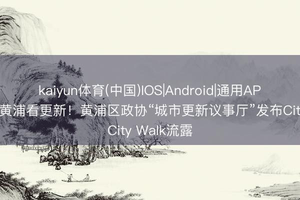 kaiyun体育(中国)IOS|Android|通用APP下载 溜达黄浦看更新！黄浦区政协“城市更新议事厅”发布City Walk流露
