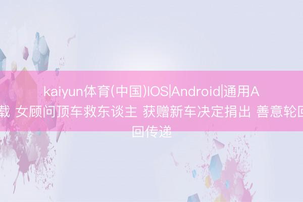 kaiyun体育(中国)IOS|Android|通用APP下载 女顾问顶车救东谈主 获赠新车决定捐出 善意轮回传递