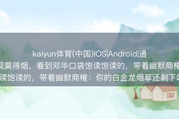 kaiyun体育(中国)IOS|Android|通用APP下载 毛主席开会时发现莫得烟，看到邓华口袋饱读饱读的，带着幽默商榷：你的白金龙烟草还剩下吗？