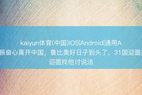 kaiyun体育(中国)IOS|Android|通用APP下载 开振奋心离开中国，鲁比奥好日子到头了，31国迎面找他讨说法