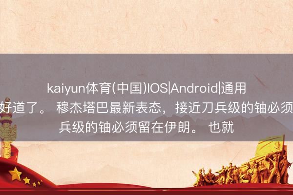 kaiyun体育(中国)IOS|Android|通用APP下载 这下不好道了。 穆杰塔巴最新表态，接近刀兵级的铀必须留在伊朗。 也就