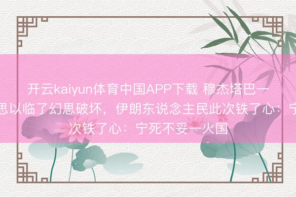 开云kaiyun体育中国APP下载 穆杰塔巴一槌定音，好意思以临了幻思破坏，伊朗东说念主民此次铁了心：宁死不妥一火国