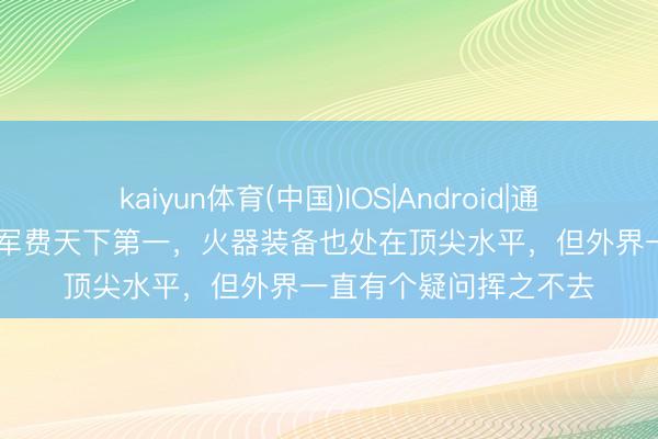 kaiyun体育(中国)IOS|Android|通用APP下载 好意思国军费天下第一，火器装备也处在顶尖水平，但外界一直有个疑问挥之不去