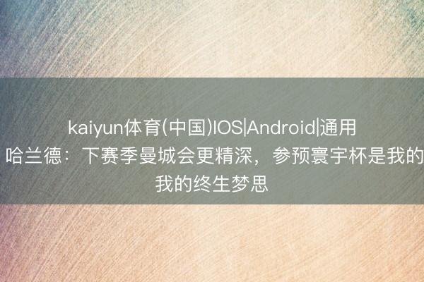 kaiyun体育(中国)IOS|Android|通用APP下载 哈兰德：下赛季曼城会更精深，参预寰宇杯是我的终生梦思
