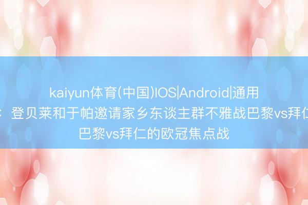 kaiyun体育(中国)IOS|Android|通用APP下载 队报：登贝莱和于帕邀请家乡东谈主群不雅战巴黎vs拜仁的欧冠焦点战
