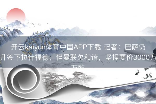 开云kaiyun体育中国APP下载 记者：巴萨仍挑升签下拉什福德，但曼联欠和谐，坚捏要价3000万欧