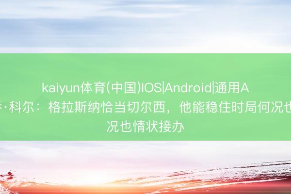 kaiyun体育(中国)IOS|Android|通用APP下载 乔·科尔:格拉斯纳恰当切尔西,他能稳住时局何况也情状接办