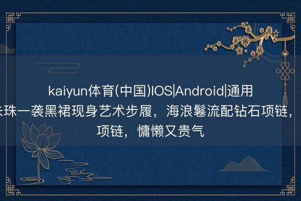 kaiyun体育(中国)IOS|Android|通用APP下载 朱珠一袭黑裙现身艺术步履，海浪鬈流配钻石项链，慵懒又贵气