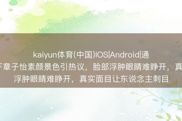 kaiyun体育(中国)IOS|Android|通用APP下载 央视镜头下章子怡素颜景色引热议，脸部浮肿眼睛难睁开，真实面目让东说念主刺目