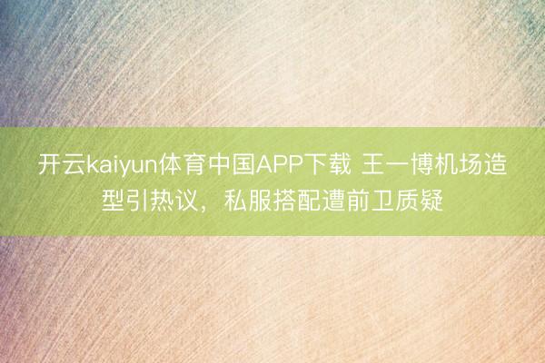开云kaiyun体育中国APP下载 王一博机场造型引热议，私服搭配遭前卫质疑