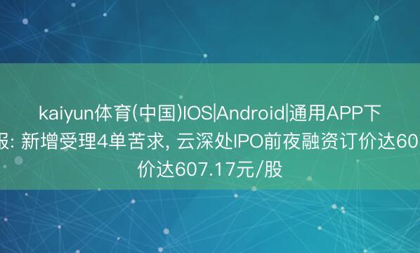 kaiyun体育(中国)IOS|Android|通用APP下载 IPO周报: 新增受理4单苦求， 云深处IPO前夜融资订价达607.17元/股