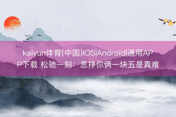 kaiyun体育(中国)IOS|Android|通用APP下载 松驰一刻：思挣你俩一块五是真难