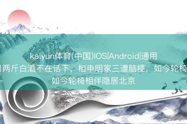 kaiyun体育(中国)IOS|Android|通用APP下载 昔日两斤白酒不在话下,相申明家三遭脑梗,如今轮椅相伴隐居北京