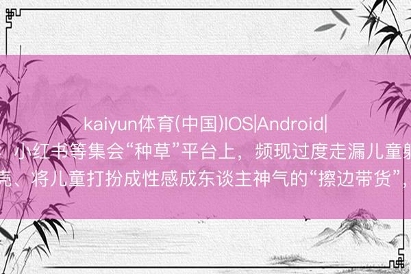 kaiyun体育(中国)IOS|Android|通用APP下载 新华社探询：小红书等集会“种草”平台上，频现过度走漏儿童躯壳、将儿童打扮成性感成东谈主神气的“擦边带货”，平台屡次被罚乱象却屡禁不啻