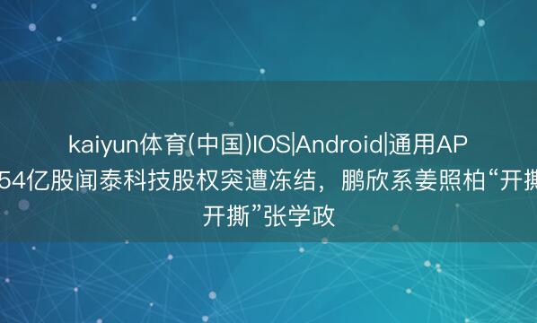 kaiyun体育(中国)IOS|Android|通用APP下载 1.54亿股闻泰科技股权突遭冻结，鹏欣系姜照柏“开撕”张学政