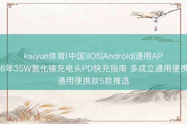 kaiyun体育(中国)IOS|Android|通用APP下载 2026年35W氮化镓充电头PD快充指南 多成立通用便携款5款推选