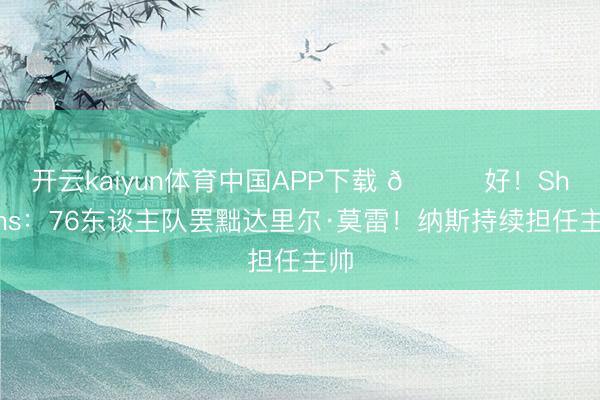 开云kaiyun体育中国APP下载 👀好！Shams：76东谈主队罢黜达里尔·莫雷！纳斯持续担任主帅