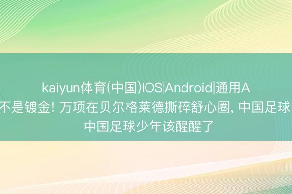 kaiyun体育(中国)IOS|Android|通用APP下载 留洋不是镀金! 万项在贝尔格莱德撕碎舒心圈， 中国足球少年该醒醒了