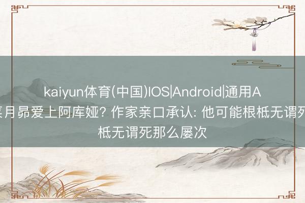 kaiyun体育(中国)IOS|Android|通用APP下载 菜月昴爱上阿库娅? 作家亲口承认: 他可能根柢无谓死那么屡次