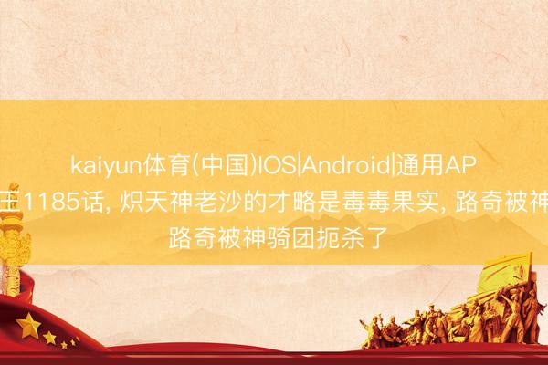 kaiyun体育(中国)IOS|Android|通用APP下载 海贼王1185话， 炽天神老沙的才略是毒毒果实， 路奇被神骑团扼杀了