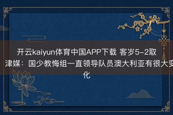 开云kaiyun体育中国APP下载 客岁5-2取胜！津媒：国少教悔组一直领导队员澳大利亚有很大变化