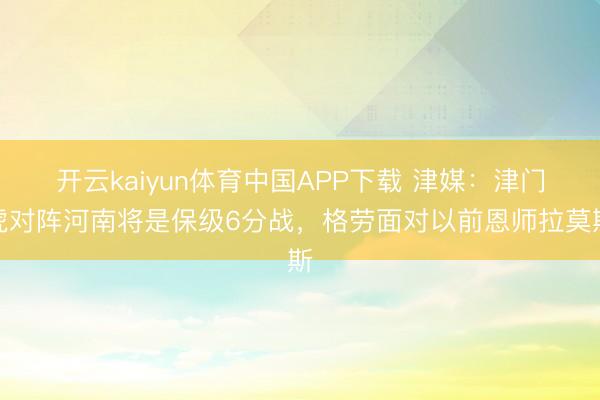 开云kaiyun体育中国APP下载 津媒：津门虎对阵河南将是保级6分战，格劳面对以前恩师拉莫斯