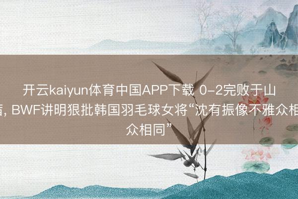 开云kaiyun体育中国APP下载 0-2完败于山口茜， BWF讲明狠批韩国羽毛球女将“沈有振像不雅众相同”
