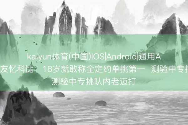 kaiyun体育(中国)IOS|Android|通用APP下载 前队友忆科比:18岁就敢称全定约单挑第一 测验中专挑队内老迈打