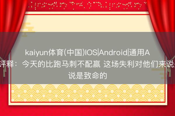 kaiyun体育(中国)IOS|Android|通用APP下载 评释：今天的比跑马刺不配赢 这场失利对他们来说是致命的