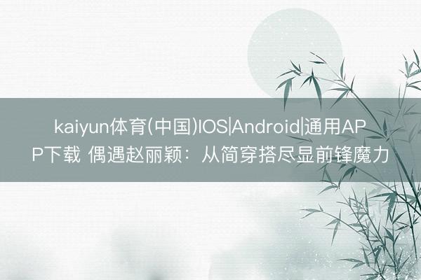 kaiyun体育(中国)IOS|Android|通用APP下载 偶遇赵丽颖：从简穿搭尽显前锋魔力