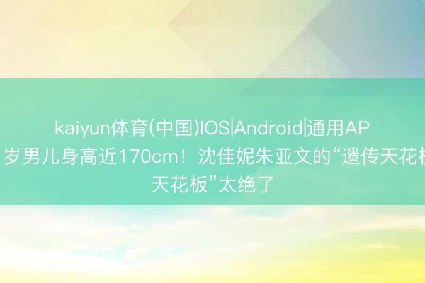 kaiyun体育(中国)IOS|Android|通用APP下载 11岁男儿身高近170cm！沈佳妮朱亚文的“遗传天花板”太绝了