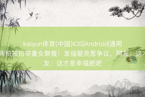 kaiyun体育(中国)IOS|Android|通用APP下载 潘玮柏被拍带妻女聚餐！发福躯壳惹争议，网友：这才是幸福肥吧