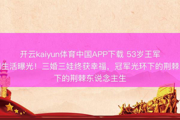 开云kaiyun体育中国APP下载 53岁王军霞好意思国生活曝光！三婚三娃终获幸福，冠军光环下的荆棘东说念主生
